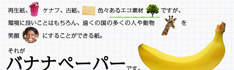 再生紙、ケナフ、古紙、色々あるエコ素材ですが、環境に良いことはもちろん、遠くの国の多くの人や動物を笑顔にすることができる紙。それがバナナペーパーです。